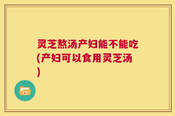 灵芝熬汤产妇能不能吃(产妇可以食用灵芝汤)  第1张