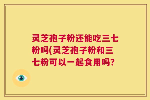 灵芝孢子粉还能吃三七粉吗(灵芝孢子粉和三七粉可以一起食用吗？  第1张