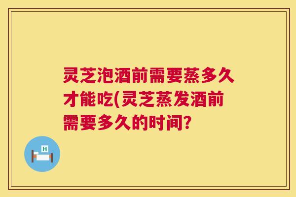 灵芝泡酒前需要蒸多久才能吃(灵芝蒸发酒前需要多久的时间？  第1张