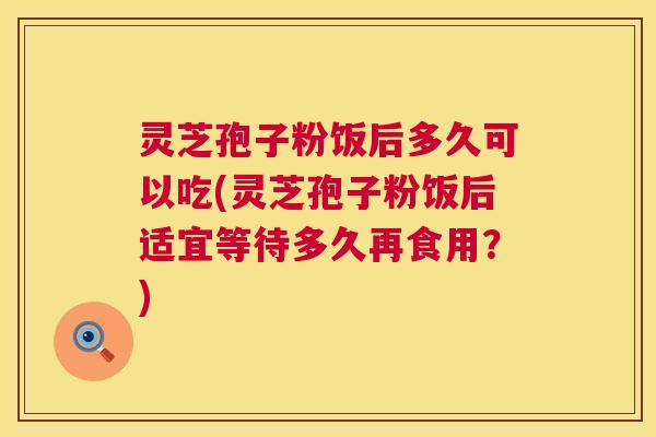 灵芝孢子粉饭后多久可以吃(灵芝孢子粉饭后适宜等待多久再食用？)  第1张