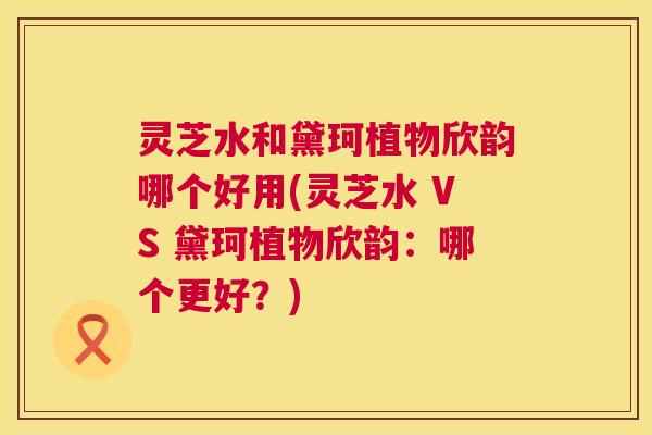 灵芝水和黛珂植物欣韵哪个好用(灵芝水 VS 黛珂植物欣韵：哪个更好？)  第1张