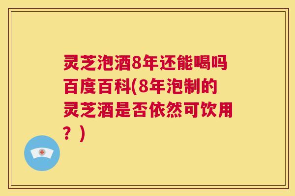灵芝泡酒8年还能喝吗百度百科(8年泡制的灵芝酒是否依然可饮用？)  第1张