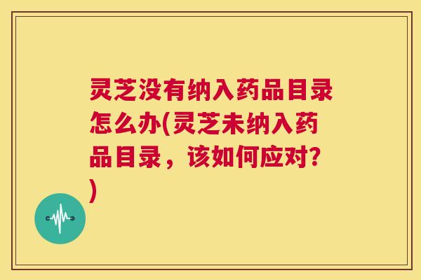 灵芝没有纳入药品目录怎么办(灵芝未纳入药品目录，该如何应对？)  第1张