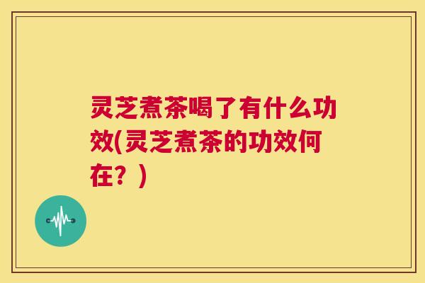 灵芝煮茶喝了有什么功效(灵芝煮茶的功效何在？)  第1张