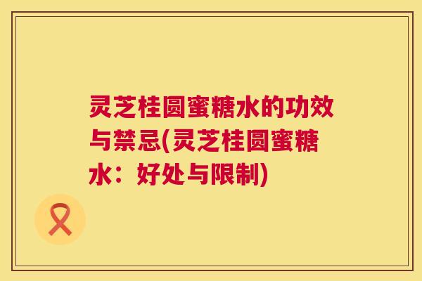 灵芝桂圆蜜糖水的功效与禁忌(灵芝桂圆蜜糖水:好处与限制) 第1张 灵芝桂圆蜜糖水的功效与禁忌(灵芝桂圆蜜糖水:好处与限制) 第1张