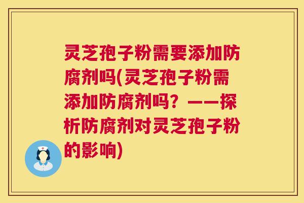 灵芝孢子粉需要添加防腐剂吗(灵芝孢子粉需添加防腐剂吗？——探析防腐剂对灵芝孢子粉的影响)  第1张