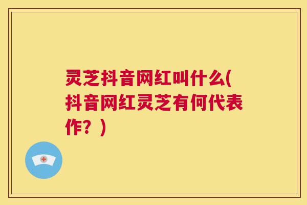 灵芝抖音网红叫什么(抖音网红灵芝有何代表作?) 第1张 灵芝抖音网红叫什么(抖音网红灵芝有何代表作?) 第1张