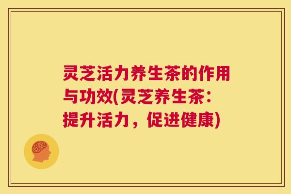 灵芝活力养生茶的作用与功效(灵芝养生茶:提升活力,促进健康) 第1张 灵芝活力养生茶的作用与功效(灵芝养生茶:提升活力,促进健康) 第1张
