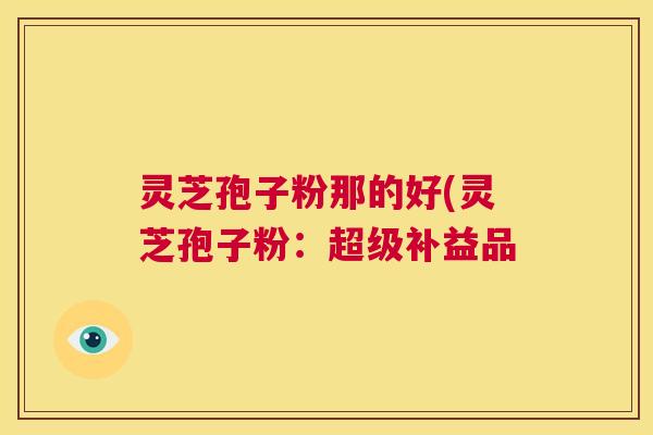灵芝孢子粉那的好(灵芝孢子粉:超级补益品 第1张 灵芝孢子粉那的好(灵芝孢子粉:超级补益品 第1张
