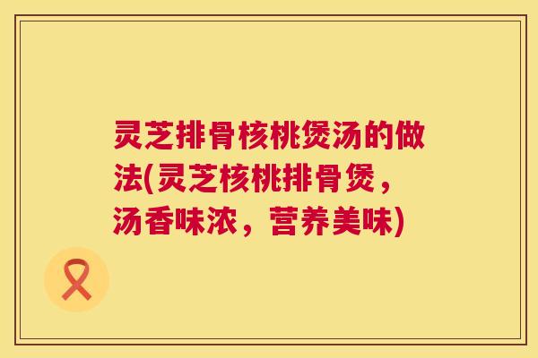 灵芝排骨核桃煲汤的做法(灵芝核桃排骨煲，汤香味浓，营养美味)  第1张
