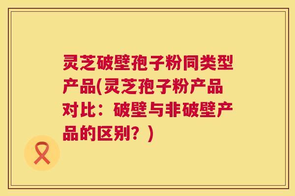 灵芝破壁孢子粉同类型产品(灵芝孢子粉产品对比：破壁与非破壁产品的区别？)  第1张