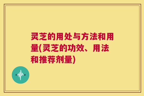 灵芝的用处与方法和用量(灵芝的功效、用法和推荐剂量)  第1张