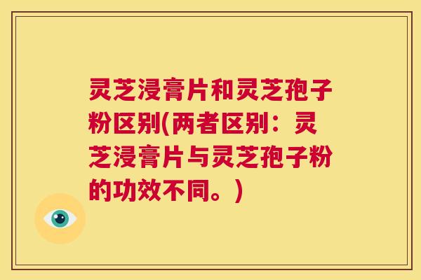 灵芝浸膏片和灵芝孢子粉区别(两者区别：灵芝浸膏片与灵芝孢子粉的功效不同。)  第1张