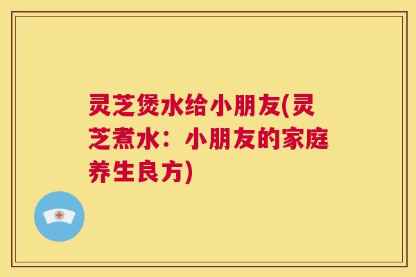 灵芝煲水给小朋友(灵芝煮水：小朋友的家庭养生良方)  第1张