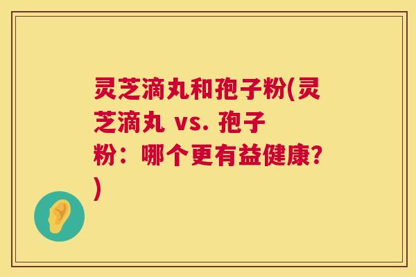 灵芝滴丸和孢子粉(灵芝滴丸 vs. 孢子粉：哪个更有益健康？)  第1张