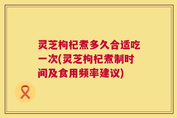 灵芝枸杞煮多久合适吃一次(灵芝枸杞煮制时间及食用频率建议)  第1张