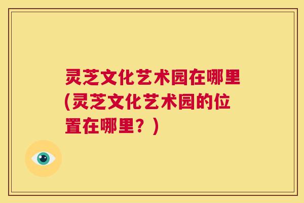 灵芝文化艺术园在哪里(灵芝文化艺术园的位置在哪里？)  第1张