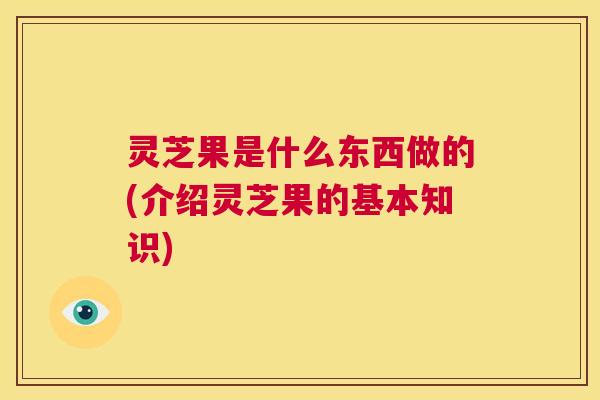 灵芝果是什么东西做的(介绍灵芝果的基本知识)  第1张