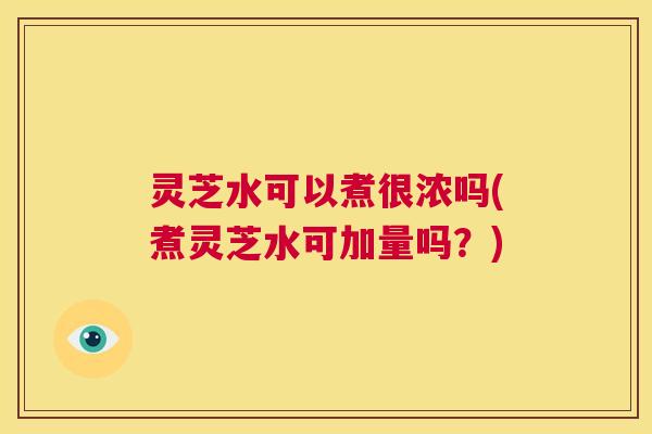 灵芝水可以煮很浓吗(煮灵芝水可加量吗?) 第1张 灵芝水可以煮很浓吗(煮灵芝水可加量吗?) 第1张