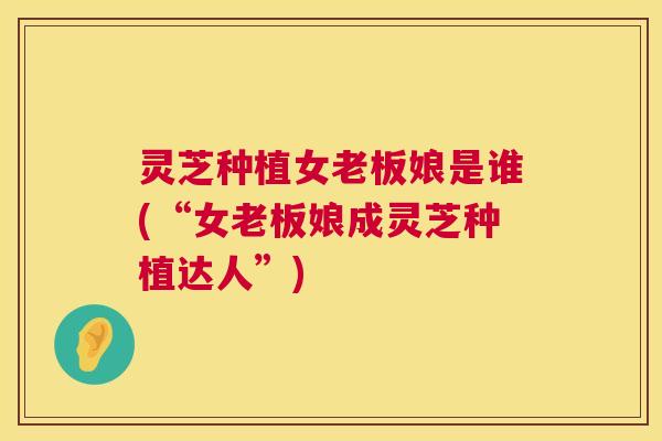 灵芝种植女老板娘是谁(“女老板娘成灵芝种植达人”)  第1张