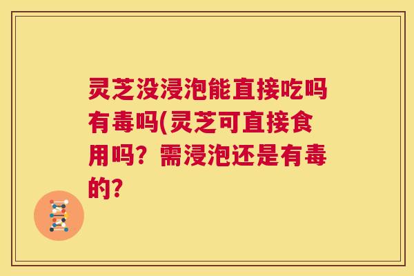 灵芝没浸泡能直接吃吗有毒吗(灵芝可直接食用吗？需浸泡还是有毒的？  第1张