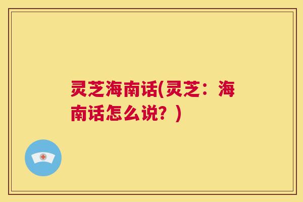 灵芝海南话(灵芝:海南话怎么说?) 第1张 灵芝海南话(灵芝:海南话怎么说?) 第1张