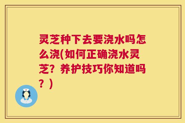 灵芝种下去要浇水吗怎么浇(如何正确浇水灵芝？养护技巧你知道吗？)  第1张