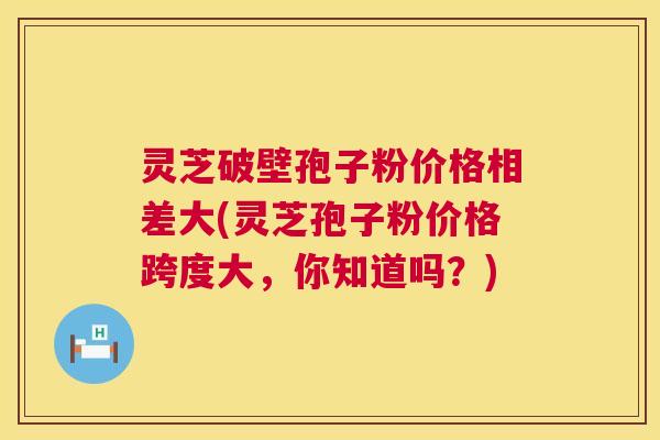 灵芝破壁孢子粉价格相差大(灵芝孢子粉价格跨度大，你知道吗？)  第1张
