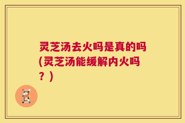 灵芝汤去火吗是真的吗(灵芝汤能缓解内火吗？)  第1张