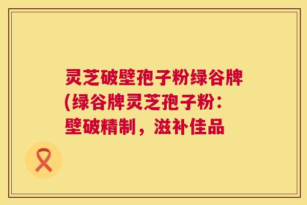 灵芝破壁孢子粉绿谷牌(绿谷牌灵芝孢子粉：壁破精制，滋补佳品  第1张