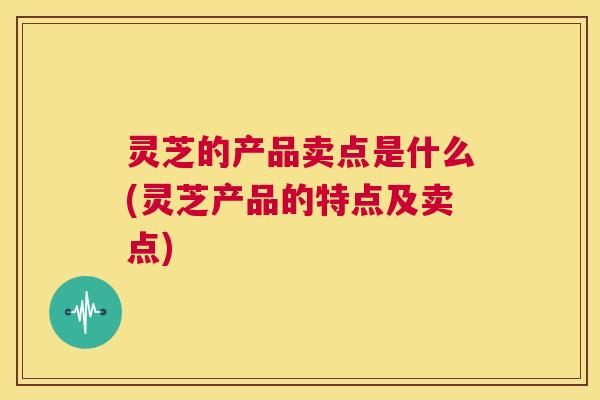 灵芝的产品卖点是什么(灵芝产品的特点及卖点) 第1张 灵芝的产品卖点是什么(灵芝产品的特点及卖点) 第1张