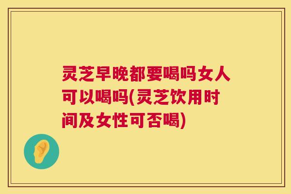 灵芝早晚都要喝吗女人可以喝吗(灵芝饮用时间及女性可否喝)  第1张