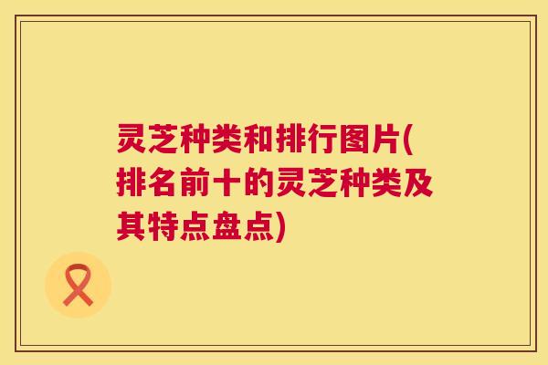 灵芝种类和排行图片(排名前十的灵芝种类及其特点盘点)  第1张