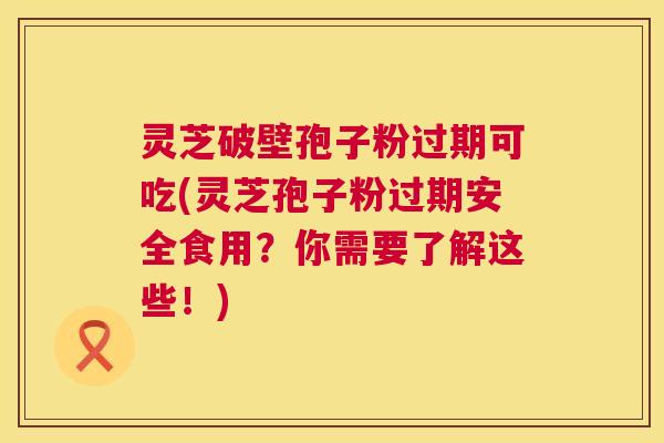 灵芝破壁孢子粉过期可吃(灵芝孢子粉过期安全食用？你需要了解这些！)  第1张