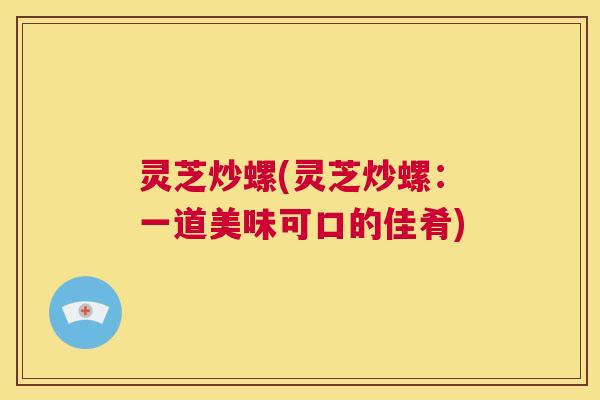 灵芝炒螺(灵芝炒螺：一道美味可口的佳肴)  第1张