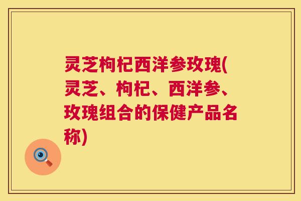 灵芝枸杞西洋参玫瑰(灵芝、枸杞、西洋参、玫瑰组合的保健产品名称) 第1张 灵芝枸杞西洋参玫瑰(灵芝、枸杞、西洋参、玫瑰组合的保健产品名称) 第1张
