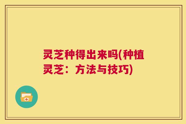 灵芝种得出来吗(种植灵芝：方法与技巧)  第1张
