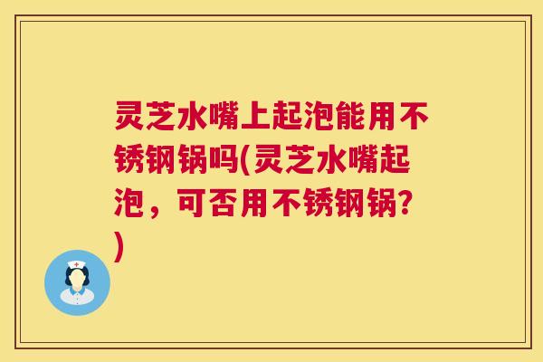灵芝水嘴上起泡能用不锈钢锅吗(灵芝水嘴起泡，可否用不锈钢锅？)  第1张