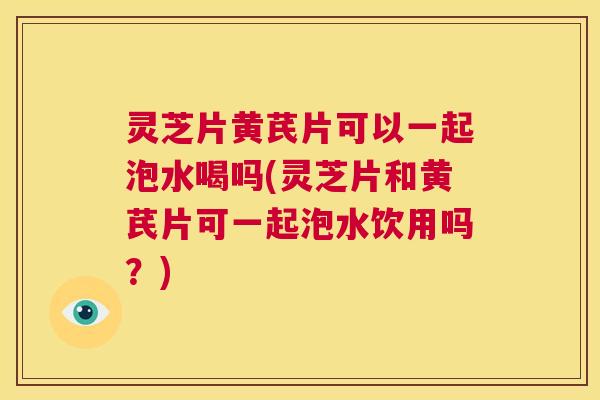 灵芝片黄芪片可以一起泡水喝吗(灵芝片和黄芪片可一起泡水饮用吗？)  第1张
