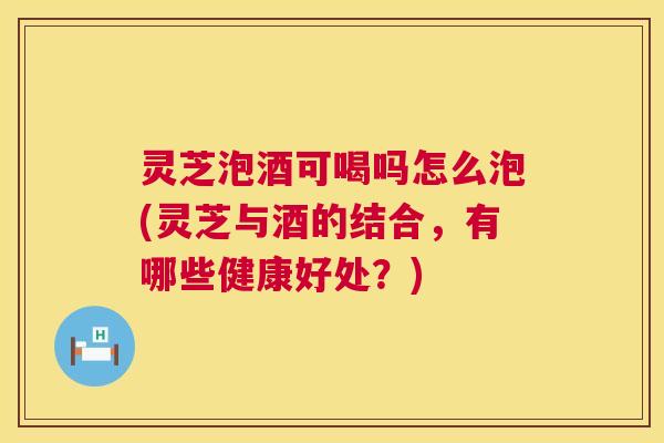 灵芝泡酒可喝吗怎么泡(灵芝与酒的结合，有哪些健康好处？)  第1张