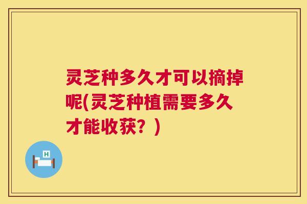 灵芝种多久才可以摘掉呢(灵芝种植需要多久才能收获?) 第1张 灵芝种多久才可以摘掉呢(灵芝种植需要多久才能收获?) 第1张