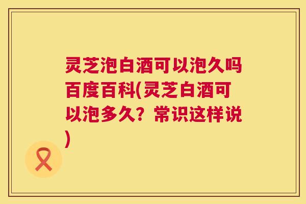 灵芝泡白酒可以泡久吗百度百科(灵芝白酒可以泡多久？常识这样说)  第1张
