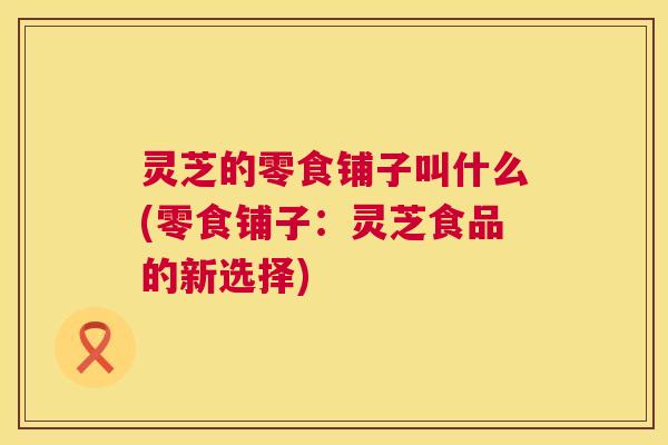灵芝的零食铺子叫什么(零食铺子：灵芝食品的新选择)  第1张