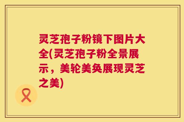 灵芝孢子粉镜下图片大全(灵芝孢子粉全景展示，美轮美奂展现灵芝之美)  第1张