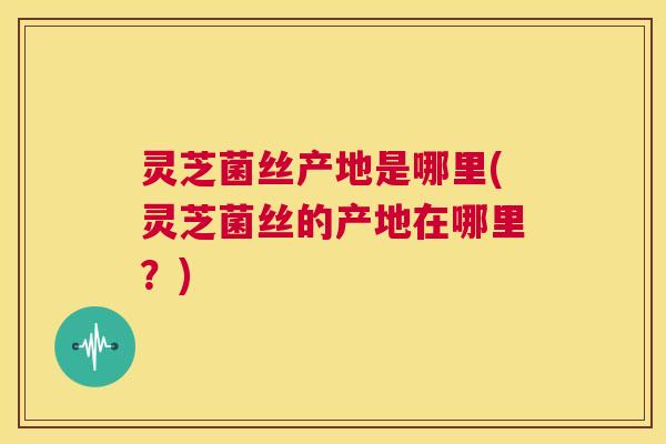 灵芝菌丝产地是哪里(灵芝菌丝的产地在哪里?) 第1张 灵芝菌丝产地是哪里(灵芝菌丝的产地在哪里?) 第1张