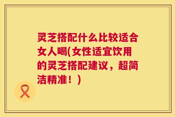 灵芝搭配什么比较适合女人喝(女性适宜饮用的灵芝搭配建议，超简洁精准！)  第1张