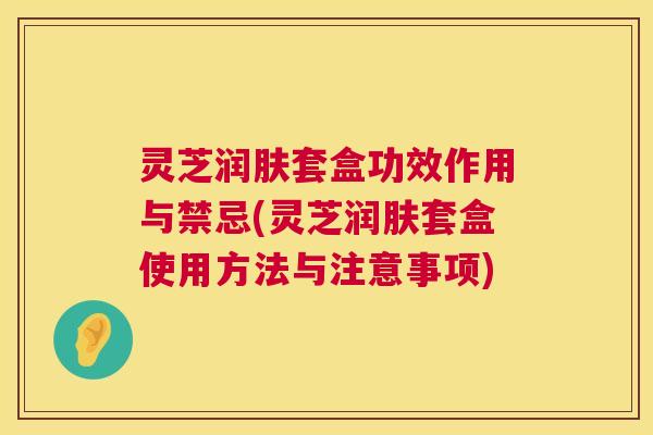 灵芝润肤套盒功效作用与禁忌(灵芝润肤套盒使用方法与注意事项) 第1张 灵芝润肤套盒功效作用与禁忌(灵芝润肤套盒使用方法与注意事项) 第1张