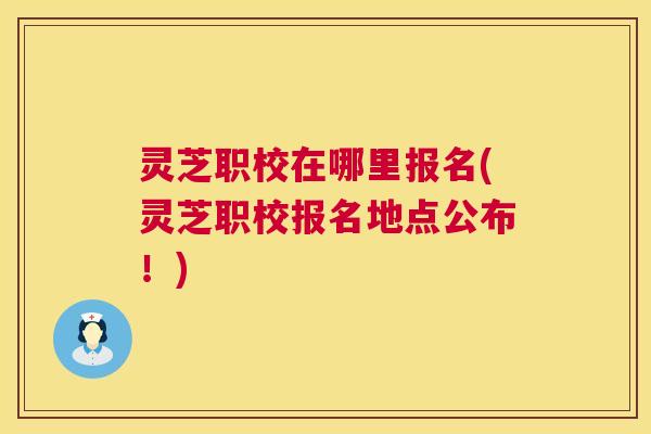 灵芝职校在哪里报名(灵芝职校报名地点公布!) 第1张 灵芝职校在哪里报名(灵芝职校报名地点公布!) 第1张