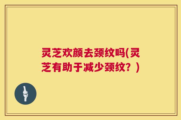 灵芝欢颜去颈纹吗(灵芝有助于减少颈纹?) 第1张 灵芝欢颜去颈纹吗(灵芝有助于减少颈纹?) 第1张