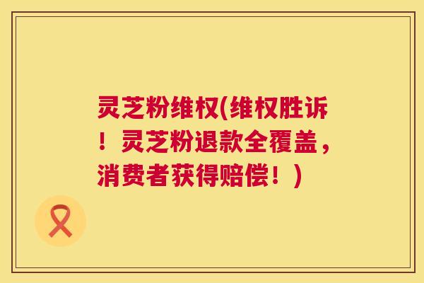 灵芝粉维权(维权胜诉！灵芝粉退款全覆盖，消费者获得赔偿！)  第1张